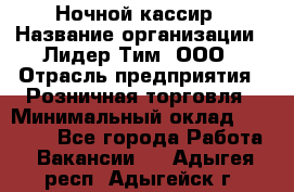 Ночной кассир › Название организации ­ Лидер Тим, ООО › Отрасль предприятия ­ Розничная торговля › Минимальный оклад ­ 25 000 - Все города Работа » Вакансии   . Адыгея респ.,Адыгейск г.